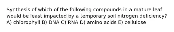 Synthesis of which of the following compounds in a mature leaf would be least impacted by a temporary soil nitrogen deficiency? A) chlorophyll B) DNA C) RNA D) amino acids E) cellulose