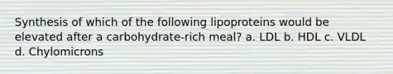 Synthesis of which of the following lipoproteins would be elevated after a carbohydrate-rich meal? a. LDL b. HDL c. VLDL d. Chylomicrons