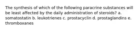 The synthesis of which of the following paracrine substances will be least affected by the daily administration of steroids? a. somatostatin b. leukotrienes c. prostacyclin d. prostaglandins e. thromboxanes