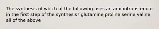 The synthesis of which of the following uses an aminotransferace in the first step of the synthesis? glutamine proline serine valine all of the above