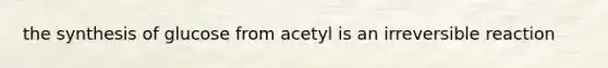 the synthesis of glucose from acetyl is an irreversible reaction