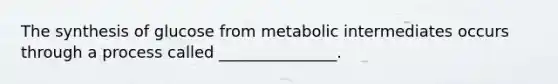 The synthesis of glucose from metabolic intermediates occurs through a process called _______________.