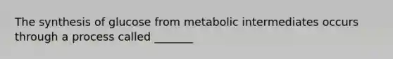 The synthesis of glucose from metabolic intermediates occurs through a process called _______