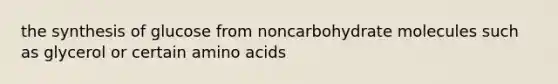 the synthesis of glucose from noncarbohydrate molecules such as glycerol or certain amino acids