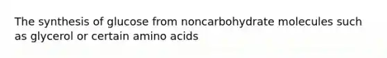 The synthesis of glucose from noncarbohydrate molecules such as glycerol or certain amino acids