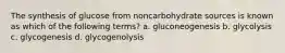 The synthesis of glucose from noncarbohydrate sources is known as which of the following terms? a. gluconeogenesis b. glycolysis c. glycogenesis d. glycogenolysis