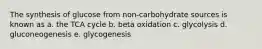 The synthesis of glucose from non-carbohydrate sources is known as a. the TCA cycle b. beta oxidation c. glycolysis d. gluconeogenesis e. glycogenesis