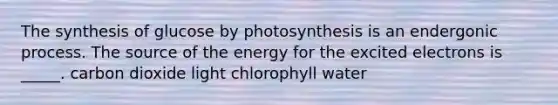 The synthesis of glucose by photosynthesis is an endergonic process. The source of the energy for the excited electrons is _____. carbon dioxide light chlorophyll water