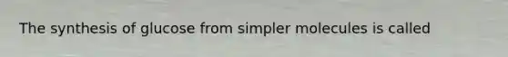 The synthesis of glucose from simpler molecules is called