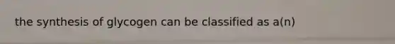 the synthesis of glycogen can be classified as a(n)