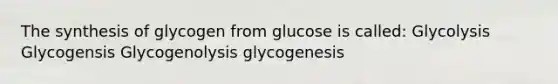 The synthesis of glycogen from glucose is called: Glycolysis Glycogensis Glycogenolysis glycogenesis