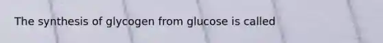 The synthesis of glycogen from glucose is called