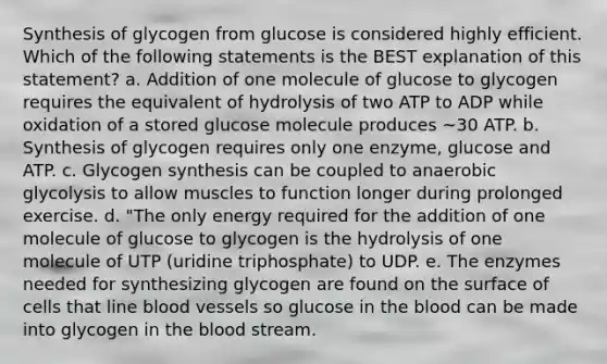 Synthesis of glycogen from glucose is considered highly efficient. Which of the following statements is the BEST explanation of this statement? a. Addition of one molecule of glucose to glycogen requires the equivalent of hydrolysis of two ATP to ADP while oxidation of a stored glucose molecule produces ~30 ATP. b. Synthesis of glycogen requires only one enzyme, glucose and ATP. c. Glycogen synthesis can be coupled to anaerobic glycolysis to allow muscles to function longer during prolonged exercise. d. "The only energy required for the addition of one molecule of glucose to glycogen is the hydrolysis of one molecule of UTP (uridine triphosphate) to UDP. e. The enzymes needed for synthesizing glycogen are found on the surface of cells that line blood vessels so glucose in the blood can be made into glycogen in the blood stream.