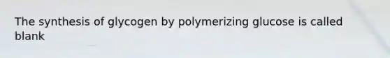 The synthesis of glycogen by polymerizing glucose is called blank