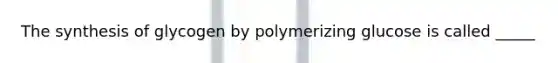 The synthesis of glycogen by polymerizing glucose is called _____