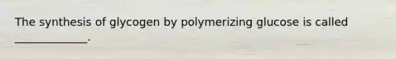 The synthesis of glycogen by polymerizing glucose is called _____________.