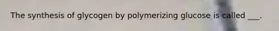 The synthesis of glycogen by polymerizing glucose is called ___.