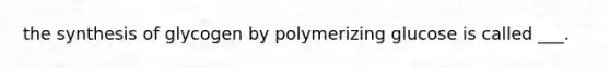 the synthesis of glycogen by polymerizing glucose is called ___.