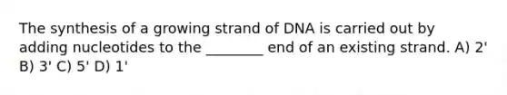 The synthesis of a growing strand of DNA is carried out by adding nucleotides to the ________ end of an existing strand. A) 2' B) 3' C) 5' D) 1'