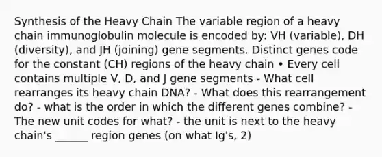 Synthesis of the Heavy Chain The variable region of a heavy chain immunoglobulin molecule is encoded by: VH (variable), DH (diversity), and JH (joining) gene segments. Distinct genes code for the constant (CH) regions of the heavy chain • Every cell contains multiple V, D, and J gene segments - What cell rearranges its heavy chain DNA? - What does this rearrangement do? - what is the order in which the different genes combine? - The new unit codes for what? - the unit is next to the heavy chain's ______ region genes (on what Ig's, 2)