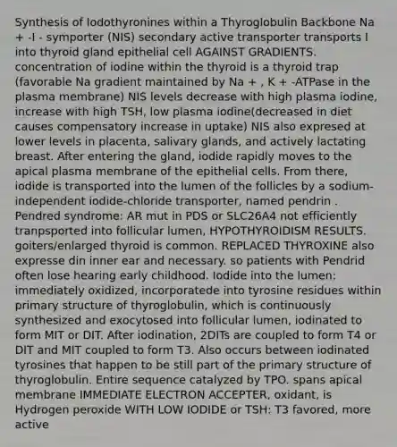 Synthesis of Iodothyronines within a Thyroglobulin Backbone Na + -I - symporter (NIS) secondary active transporter transports I into thyroid gland epithelial cell AGAINST GRADIENTS. concentration of iodine within the thyroid is a thyroid trap (favorable Na gradient maintained by Na + , K + -ATPase in the plasma membrane) NIS levels decrease with high plasma iodine, increase with high TSH, low plasma iodine(decreased in diet causes compensatory increase in uptake) NIS also expresed at lower levels in placenta, salivary glands, and actively lactating breast. After entering the gland, iodide rapidly moves to the apical plasma membrane of the epithelial cells. From there, iodide is transported into the lumen of the follicles by a sodium-independent iodide-chloride transporter, named pendrin . Pendred syndrome: AR mut in PDS or SLC26A4 not efficiently tranpsported into follicular lumen, HYPOTHYROIDISM RESULTS. goiters/enlarged thyroid is common. REPLACED THYROXINE also expresse din inner ear and necessary. so patients with Pendrid often lose hearing early childhood. Iodide into the lumen: immediately oxidized, incorporatede into tyrosine residues within primary structure of thyroglobulin, which is continuously synthesized and exocytosed into follicular lumen, iodinated to form MIT or DIT. After iodination, 2DITs are coupled to form T4 or DIT and MIT coupled to form T3. Also occurs between iodinated tyrosines that happen to be still part of the primary structure of thyroglobulin. Entire sequence catalyzed by TPO. spans apical membrane IMMEDIATE ELECTRON ACCEPTER, oxidant, is Hydrogen peroxide WITH LOW IODIDE or TSH: T3 favored, more active