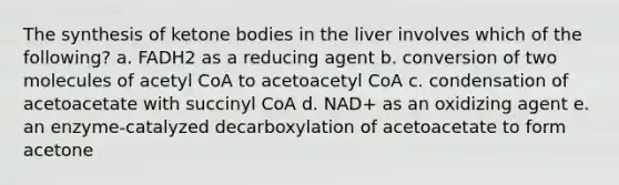 The synthesis of ketone bodies in the liver involves which of the following? a. FADH2 as a reducing agent b. conversion of two molecules of acetyl CoA to acetoacetyl CoA c. condensation of acetoacetate with succinyl CoA d. NAD+ as an oxidizing agent e. an enzyme-catalyzed decarboxylation of acetoacetate to form acetone