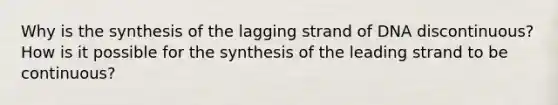 Why is the synthesis of the lagging strand of DNA discontinuous? How is it possible for the synthesis of the leading strand to be continuous?