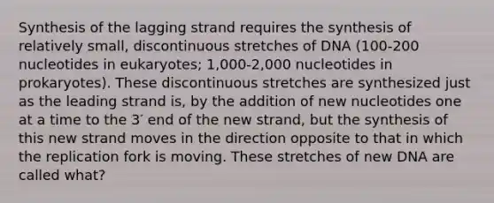 Synthesis of the lagging strand requires the synthesis of relatively small, discontinuous stretches of DNA (100-200 nucleotides in eukaryotes; 1,000-2,000 nucleotides in prokaryotes). These discontinuous stretches are synthesized just as the leading strand is, by the addition of new nucleotides one at a time to the 3′ end of the new strand, but the synthesis of this new strand moves in the direction opposite to that in which the replication fork is moving. These stretches of new DNA are called what?