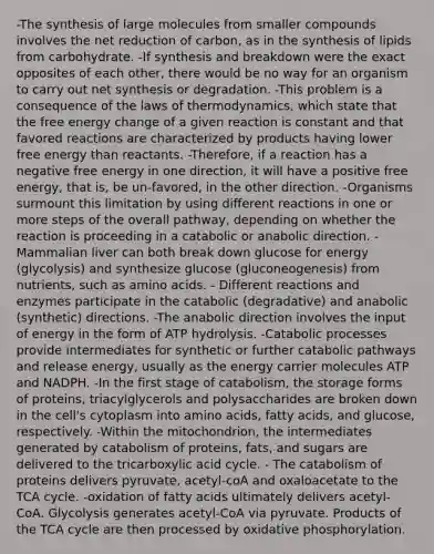 -The synthesis of large molecules from smaller compounds involves the net reduction of carbon, as in the synthesis of lipids from carbohydrate. -If synthesis and breakdown were the exact opposites of each other, there would be no way for an organism to carry out net synthesis or degradation. -This problem is a consequence of the laws of thermodynamics, which state that the free energy change of a given reaction is constant and that favored reactions are characterized by products having lower free energy than reactants. -Therefore, if a reaction has a negative free energy in one direction, it will have a positive free energy, that is, be un-favored, in the other direction. -Organisms surmount this limitation by using different reactions in one or more steps of the overall pathway, depending on whether the reaction is proceeding in a catabolic or anabolic direction. - Mammalian liver can both break down glucose for energy (glycolysis) and synthesize glucose (gluconeogenesis) from nutrients, such as amino acids. - Different reactions and enzymes participate in the catabolic (degradative) and anabolic (synthetic) directions. -The anabolic direction involves the input of energy in the form of ATP hydrolysis. -Catabolic processes provide intermediates for synthetic or further catabolic pathways and release energy, usually as the energy carrier molecules ATP and NADPH. -In the first stage of catabolism, the storage forms of proteins, triacylglycerols and polysaccharides are broken down in the cell's cytoplasm into amino acids, fatty acids, and glucose, respectively. -Within the mitochondrion, the intermediates generated by catabolism of proteins, fats, and sugars are delivered to the tricarboxylic acid cycle. - The catabolism of proteins delivers pyruvate, acetyl-coA and oxaloacetate to the TCA cycle. -oxidation of fatty acids ultimately delivers acetyl-CoA. Glycolysis generates acetyl-CoA via pyruvate. Products of the TCA cycle are then processed by oxidative phosphorylation.