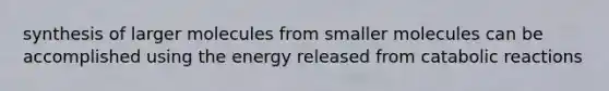 synthesis of larger molecules from smaller molecules can be accomplished using the energy released from catabolic reactions