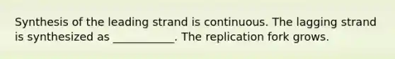 Synthesis of the leading strand is continuous. The lagging strand is synthesized as ___________. The replication fork grows.