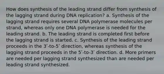 How does synthesis of the leading strand differ from synthesis of the lagging strand during DNA replication? a. Synthesis of the lagging strand requires several DNA polymerase molecules per strand, whereas only one DNA polymerase is needed for the leading strand. b. The leading strand is completed first before the lagging strand is started. c. Synthesis of the leading strand proceeds in the 3ʹ-to-5ʹ direction, whereas synthesis of the lagging strand proceeds in the 5ʹ-to-3ʹ direction. d. More primers are needed per lagging strand synthesized than are needed per leading strand synthesized.