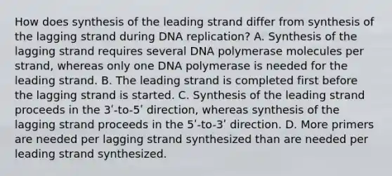 How does synthesis of the leading strand differ from synthesis of the lagging strand during <a href='https://www.questionai.com/knowledge/kofV2VQU2J-dna-replication' class='anchor-knowledge'>dna replication</a>? A. Synthesis of the lagging strand requires several DNA polymerase molecules per strand, whereas only one DNA polymerase is needed for the leading strand. B. The leading strand is completed first before the lagging strand is started. C. Synthesis of the leading strand proceeds in the 3ʹ-to-5ʹ direction, whereas synthesis of the lagging strand proceeds in the 5ʹ-to-3ʹ direction. D. More primers are needed per lagging strand synthesized than are needed per leading strand synthesized.