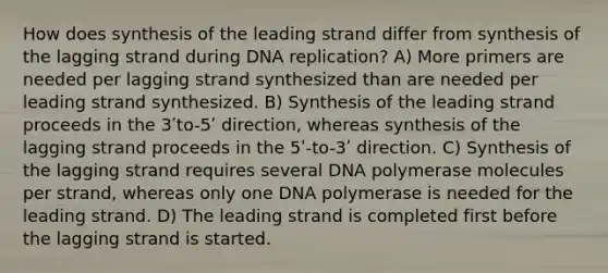 How does synthesis of the leading strand differ from synthesis of the lagging strand during <a href='https://www.questionai.com/knowledge/kofV2VQU2J-dna-replication' class='anchor-knowledge'>dna replication</a>? A) More primers are needed per lagging strand synthesized than are needed per leading strand synthesized. B) Synthesis of the leading strand proceeds in the 3ʹto-5ʹ direction, whereas synthesis of the lagging strand proceeds in the 5ʹ-to-3ʹ direction. C) Synthesis of the lagging strand requires several DNA polymerase molecules per strand, whereas only one DNA polymerase is needed for the leading strand. D) The leading strand is completed first before the lagging strand is started.