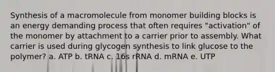 Synthesis of a macromolecule from monomer building blocks is an energy demanding process that often requires "activation" of the monomer by attachment to a carrier prior to assembly. What carrier is used during glycogen synthesis to link glucose to the polymer? a. ATP b. tRNA c. 16s rRNA d. mRNA e. UTP