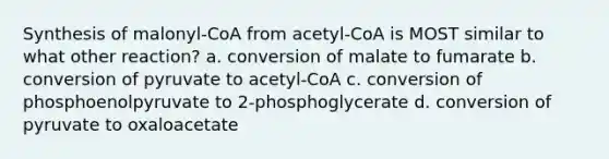 Synthesis of malonyl-CoA from acetyl-CoA is MOST similar to what other reaction? a. conversion of malate to fumarate b. conversion of pyruvate to acetyl-CoA c. conversion of phosphoenolpyruvate to 2-phosphoglycerate d. conversion of pyruvate to oxaloacetate