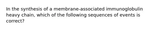 In the synthesis of a membrane-associated immunoglobulin heavy chain, which of the following sequences of events is correct?