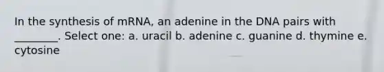 In the synthesis of mRNA, an adenine in the DNA pairs with ________. Select one: a. uracil b. adenine c. guanine d. thymine e. cytosine