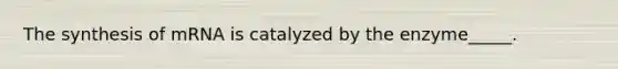 The synthesis of mRNA is catalyzed by the enzyme_____.