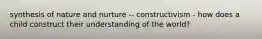 synthesis of nature and nurture -- constructivism - how does a child construct their understanding of the world?