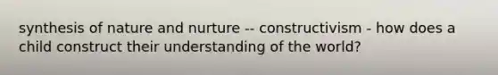 synthesis of nature and nurture -- constructivism - how does a child construct their understanding of the world?