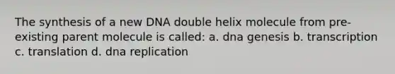 The synthesis of a new DNA double helix molecule from pre-existing parent molecule is called: a. dna genesis b. transcription c. translation d. dna replication