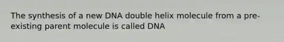 The synthesis of a new DNA double helix molecule from a pre-existing parent molecule is called DNA