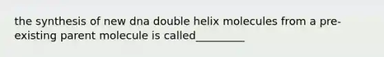 the synthesis of new dna double helix molecules from a pre-existing parent molecule is called_________