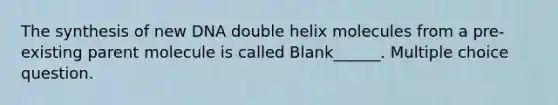 The synthesis of new DNA double helix molecules from a pre-existing parent molecule is called Blank______. Multiple choice question.