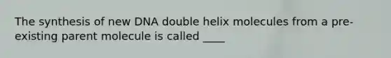 The synthesis of new DNA double helix molecules from a pre-existing parent molecule is called ____