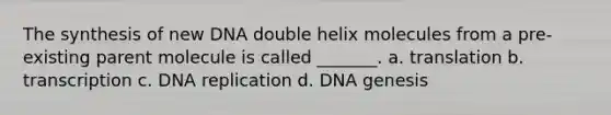 The synthesis of new DNA double helix molecules from a pre-existing parent molecule is called _______. a. translation b. transcription c. DNA replication d. DNA genesis