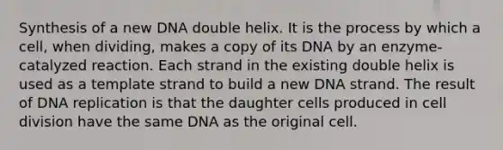 Synthesis of a new DNA double helix. It is the process by which a cell, when dividing, makes a copy of its DNA by an enzyme-catalyzed reaction. Each strand in the existing double helix is used as a template strand to build a new DNA strand. The result of DNA replication is that the daughter cells produced in cell division have the same DNA as the original cell.