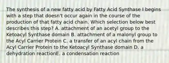 The synthesis of a new fatty acid by Fatty Acid Synthase I begins with a step that doesn't occur again in the course of the production of that fatty acid chain. Which selection below best describes this step? A. attachment of an acetyl group to the Ketoacyl Synthase domain B. attachment of a malonyl group to the Acyl Carrier Protein C. a transfer of an acyl chain from the Acyl Carrier Protein to the Ketoacyl Synthase domain D. a dehydration reactionE. a condensation reaction