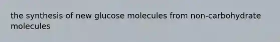 the synthesis of new glucose molecules from non-carbohydrate molecules